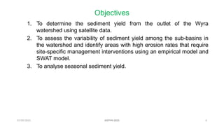07/09/2025 6
Objectives
1. To determine the sediment yield from the outlet of the Wyra
watershed using satellite data.
2. To assess the variability of sediment yield among the sub-basins in
the watershed and identify areas with high erosion rates that require
site-specific management interventions using an empirical model and
SWAT model.
3. To analyse seasonal sediment yield.
AISTMI-2025
 