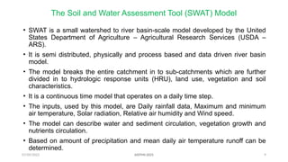 07/09/2025 9
The Soil and Water Assessment Tool (SWAT) Model
• SWAT is a small watershed to river basin-scale model developed by the United
States Department of Agriculture – Agricultural Research Services (USDA –
ARS).
• It is semi distributed, physically and process based and data driven river basin
model.
• The model breaks the entire catchment in to sub-catchments which are further
divided in to hydrologic response units (HRU), land use, vegetation and soil
characteristics.
• It is a continuous time model that operates on a daily time step.
• The inputs, used by this model, are Daily rainfall data, Maximum and minimum
air temperature, Solar radiation, Relative air humidity and Wind speed.
• The model can describe water and sediment circulation, vegetation growth and
nutrients circulation.
• Based on amount of precipitation and mean daily air temperature runoff can be
determined.
AISTMI-2025
 