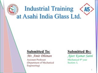 Industrial Training
at Asahi India Glass Ltd.
Submitted By:
Ajeet Kumar Saini
Mechanical 4th year
Section- L
Submitted To:
Mr. Amit Dhiman
Assistant Professor
(Department of Mechanical
Engineering)
1
 