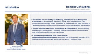 3
Domont Consulting
Introduction
• This Toolkit was created by ex-McKinsey, Deloitte and BCG Management
Consultants. It is considered the world's best & most comprehensive Data
Analytics and AI Strategy Toolkit. It includes all the Frameworks, Best Practices &
Templates required to design and implement a robust data analytics & AI strategy.
• Join the 200,000+ Executives, Consultants & Entrepreneurs who are already
leveraging our Management Consulting Toolkits to improve the performance of
their organization and boost their own career.
• If you have any questions, send us an email at
support@domontconsulting.com and one of our ex-McKinsey, Deloitte & BCG
Management Consultants will get back to you within 2 business days.
Aurelien Domont
Management Consultant
Domont Consulting Managing Director
 
