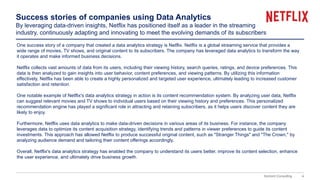 4
Domont Consulting
Success stories of companies using Data Analytics
By leveraging data-driven insights, Netflix has positioned itself as a leader in the streaming
industry, continuously adapting and innovating to meet the evolving demands of its subscribers
One success story of a company that created a data analytics strategy is Netflix. Netflix is a global streaming service that provides a
wide range of movies, TV shows, and original content to its subscribers. The company has leveraged data analytics to transform the way
it operates and make informed business decisions.
Netflix collects vast amounts of data from its users, including their viewing history, search queries, ratings, and device preferences. This
data is then analyzed to gain insights into user behavior, content preferences, and viewing patterns. By utilizing this information
effectively, Netflix has been able to create a highly personalized and targeted user experience, ultimately leading to increased customer
satisfaction and retention.
One notable example of Netflix's data analytics strategy in action is its content recommendation system. By analyzing user data, Netflix
can suggest relevant movies and TV shows to individual users based on their viewing history and preferences. This personalized
recommendation engine has played a significant role in attracting and retaining subscribers, as it helps users discover content they are
likely to enjoy.
Furthermore, Netflix uses data analytics to make data-driven decisions in various areas of its business. For instance, the company
leverages data to optimize its content acquisition strategy, identifying trends and patterns in viewer preferences to guide its content
investments. This approach has allowed Netflix to produce successful original content, such as "Stranger Things" and "The Crown," by
analyzing audience demand and tailoring their content offerings accordingly.
Overall, Netflix's data analytics strategy has enabled the company to understand its users better, improve its content selection, enhance
the user experience, and ultimately drive business growth.
 