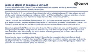7
Domont Consulting
Success stories of companies using AI
OpenAI, with its AI model ChatGPT, has achieved significant success, leading to a multibillion-
dollar deal with Microsoft and an alliance with Bain
OpenAI, founded in 2015, has made significant strides in the field of artificial intelligence (AI). It started as a non-profit
with the goal of building artificial general intelligence (AGI) — an AI that could perform most jobs better than a human.
Over the years, OpenAI's pursuit of AGI led to the development of the viral chatbot, ChatGPT.
ChatGPT, launched with zero fanfare in late November 2022, quickly became a viral mega-hit. It was viewed in-house
as a “research preview,” a tease of a more polished version of a two-year-old technology. The success of ChatGPT took
OpenAI by surprise, and the firm has been scrambling to catch up—and capitalize on its success—ever since.
OpenAI has updated ChatGPT several times since its launch. The researchers are using a technique called adversarial
training to stop ChatGPT from letting users trick it into behaving badly. This work pits multiple chatbots against each
other: one chatbot plays the adversary and attacks another chatbot by generating text to force it to buck its usual
constraints and produce unwanted responses.
OpenAI has also signed a multibillion-dollar deal with Microsoft and announced an alliance with Bain, a global
management consulting firm, which plans to use OpenAI’s generative AI models in marketing campaigns for its clients,
including Coca-Cola. The buzz about ChatGPT has set off yet another gold rush around large language models, with
companies and investors worldwide getting into the action.
 