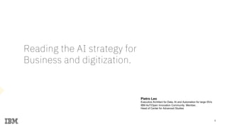 1
Reading the AI strategy for
Business and digitization.
1
Pietro Leo
Executive Architect for Data, AI and Automation for large ISVs
IBM AoT/Open Innovation Community Member,
Head of Center for Advanced Studies
 