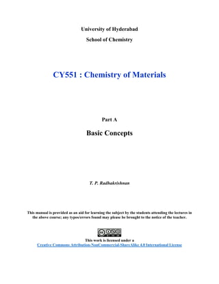 University of Hyderabad
School of Chemistry
CY551 : Chemistry of Materials
Part A
Basic Concepts
T. P. Radhakrishnan
This manual is provided as an aid for learning the subject by the students attending the lectures in
the above course; any typos/errors found may please be brought to the notice of the teacher.
This work is licensed under a
Creative Commons Attribution-NonCommercial-ShareAlike 4.0 International License
 