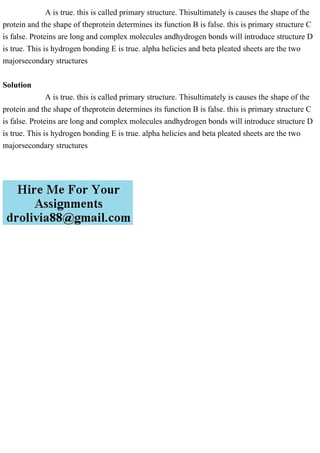 A is true. this is called primary structure. Thisultimately is causes the shape of the
protein and the shape of theprotein determines its function B is false. this is primary structure C
is false. Proteins are long and complex molecules andhydrogen bonds will introduce structure D
is true. This is hydrogen bonding E is true. alpha helicies and beta pleated sheets are the two
majorsecondary structures
Solution
A is true. this is called primary structure. Thisultimately is causes the shape of the
protein and the shape of theprotein determines its function B is false. this is primary structure C
is false. Proteins are long and complex molecules andhydrogen bonds will introduce structure D
is true. This is hydrogen bonding E is true. alpha helicies and beta pleated sheets are the two
majorsecondary structures
 