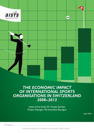 Mandated by
International Olympic Committee, City of Lausanne, Canton ofVaud
Head of the Study: Dr Claude Stricker
Project Manager: Ms Amandine Bousigue
THE ECONOMIC IMPACT
OF INTERNATIONAL SPORTS
ORGANISATIONS IN SWITZERLAND
2008–2013
April 2015
 