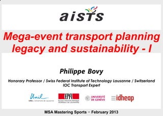 Mega-event transport planning
 legacy and sustainability - I
                             Philippe Bovy
Honorary Professor / Swiss Federal Institute of Technology Lausanne / Switzerland
                              IOC Transport Expert




                    MSA Mastering Sports – February 2013 – Mastering Sports February 2013
                                                      MSA                                   1   	

 