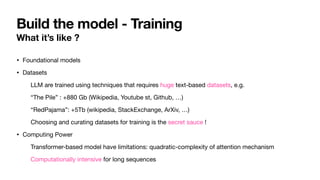 Build the model - Training
What it’s like ?
• Foundational models
• Datasets
LLM are trained using techniques that requires huge text-based datasets, e.g.
“The Pile” : +880 Gb (Wikipedia, Youtube st, Github, …)
“RedPajama”: +5Tb (wikipedia, StackExchange, ArXiv, …)
Choosing and curating datasets for training is the secret sauce !
• Computing Power
Transformer-based model have limitations: quadratic-complexity of attention mechanism
Computationally intensive for long sequences
 