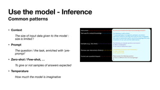 Common patterns
• Context
The size of input data given to the model :
size is limited !
• Prompt
The question / the task, enriched with ‘pre-
prompt’
• Zero-shot / Few-shot, …
To give or not samples of answers expected
• Temperature
How much the model is imaginative
Use the model - Inference
 