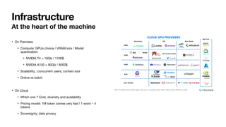 At the heart of the machine
• On Premises
• Compute: GPUs choice / VRAM size / Model
quantization
• NVIDIA T4 = 16Gb / 1100$
• NVIDIA A100 = 80Gb / 8000$
• Scalability : concurrent users, context size
• Online vs batch
• On Cloud
• Which one ? Cost, diversity and availability
• Pricing model: 1M token comes very fast ! 1 word ~ 4
tokens
• Sovereignty, data privacy
Infrastructure
 