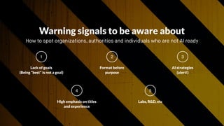 Lack of goals  
(Being “best" is not a goal)
1
Format before
purpose
2
AI strategies 
(alert!)
3
Warning signals to be aware about
How to spot organizations, authorities and individuals who are not AI ready 
High emphasis on titles
and experience
4
Labs, R&D, etc 
5
 