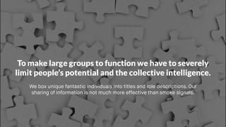 To make large groups to function we have to severely
limit people’s potential and the collective intelligence.
We box unique fantastic individuals into titles and role descriptions. Our
sharing of information is not much more effective than smoke signals. 
 