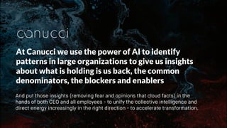 At Canucci we use the power of AI to identify
patterns in large organizations to give us insights
about what is holding is us back, the common
denominators, the blockers and enablers
And put those insights (removing fear and opinions that cloud facts) in the
hands of both CEO and all employees - to unify the collective intelligence and
direct energy increasingly in the right direction - to accelerate transformation.
 