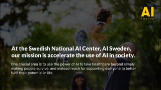 One crucial area is to use the power of AI to take healthcare beyond simply
making people survive, and instead reach for supporting everyone to better
fulfil their potential in life.
At the Swedish National AI Center, AI Sweden,
our mission is accelerate the use of AI in society.
 