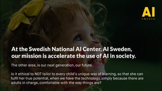 At the Swedish National AI Center, AI Sweden,
our mission is accelerate the use of AI in society.
The other area, is our next generation, our future.
Is it ethical to NOT tailor to every child’s unique way of learning, so that she can
fulfil her true potential, when we have the technology, simply because there are
adults in charge, comfortable with the way things are?
 