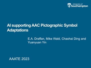AI supportingAAC Pictographic Symbol
Adaptations
E.A. Draffan, Mike Wald, Chaohai Ding and
Yuanyuan Yin
AAATE 2023
 