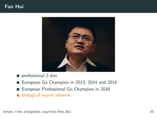 Fan Hui
professional 2 dan
European Go Champion in 2013, 2014 and 2015
European Professional Go Champion in 2016
biological neural network:
https://en.wikipedia.org/wiki/Fan_Hui 33
 