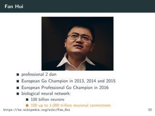Fan Hui
professional 2 dan
European Go Champion in 2013, 2014 and 2015
European Professional Go Champion in 2016
biological neural network:
100 billion neurons
100 up to 1,000 trillion neuronal connections
https://en.wikipedia.org/wiki/Fan_Hui 33
 