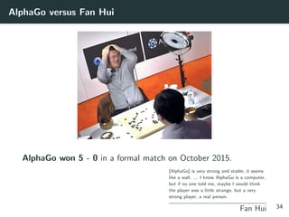 AlphaGo versus Fan Hui
AlphaGo won 5 - 0 in a formal match on October 2015.
[AlphaGo] is very strong and stable, it seems
like a wall. ... I know AlphaGo is a computer,
but if no one told me, maybe I would think
the player was a little strange, but a very
strong player, a real person.
Fan Hui 34
 