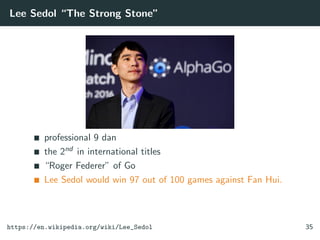 Lee Sedol “The Strong Stone”
professional 9 dan
the 2nd in international titles
“Roger Federer” of Go
Lee Sedol would win 97 out of 100 games against Fan Hui.
https://en.wikipedia.org/wiki/Lee_Sedol 35
 