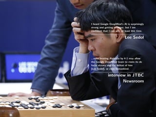 I heard Google DeepMind’s AI is surprisingly
strong and getting stronger, but I am
conﬁdent that I can win, at least this time.
Lee Sedol
...even beating AlphaGo by 4-1 may allow
the Google DeepMind team to claim its de
facto victory and the defeat of him
[Lee Sedol], or even humankind.
interview in JTBC
Newsroom
35
 