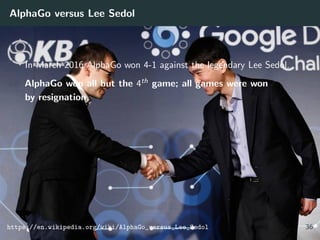 AlphaGo versus Lee Sedol
In March 2016 AlphaGo won 4-1 against the legendary Lee Sedol.
AlphaGo won all but the 4th game; all games were won
by resignation.
https://en.wikipedia.org/wiki/AlphaGo_versus_Lee_Sedol 36
 