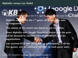 AlphaGo versus Lee Sedol
In March 2016 AlphaGo won 4-1 against the legendary Lee Sedol.
AlphaGo won all but the 4th game; all games were won
by resignation.
The winner of the match was slated to win $1 million.
Since AlphaGo won, Google DeepMind stated that the prize
will be donated to charities, including UNICEF, and Go
organisations.
Lee received $170,000 ($150,000 for participating in all the
ﬁve games, and an additional $20,000 for each game won).
https://en.wikipedia.org/wiki/AlphaGo_versus_Lee_Sedol 36
 