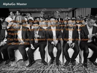 AlphaGo Master
In January 2017, DeepMind revealed that AlphaGo had played
a series of unoﬃcial online games against some of the strongest
professional Go players under the pseudonyms “Master” and
”Magister”.
This AlphaGo was an improved version of the AlphaGo that played
Lee Sedol in 2016.
https://deepmind.com/research/alphago/match-archive/master/ 37
 