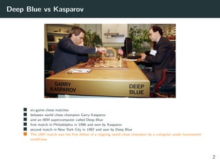 Deep Blue vs Kasparov
six-game chess matches
between world chess champion Garry Kasparov
and an IBM supercomputer called Deep Blue
ﬁrst match in Philadelphia in 1996 and won by Kasparov
second match in New York City in 1997 and won by Deep Blue
The 1997 match was the ﬁrst defeat of a reigning world chess champion by a computer under tournament
conditions.
2
 