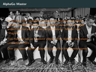 AlphaGo Master
In January 2017, DeepMind revealed that AlphaGo had played
a series of unoﬃcial online games against some of the strongest
professional Go players under the pseudonyms “Master” and
”Magister”.
This AlphaGo was an improved version of the AlphaGo that played
Lee Sedol in 2016.
Over one week, AlphaGo played 60 online fast time-control games.
https://deepmind.com/research/alphago/match-archive/master/ 37
 