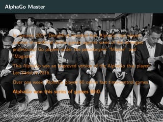 AlphaGo Master
In January 2017, DeepMind revealed that AlphaGo had played
a series of unoﬃcial online games against some of the strongest
professional Go players under the pseudonyms “Master” and
”Magister”.
This AlphaGo was an improved version of the AlphaGo that played
Lee Sedol in 2016.
Over one week, AlphaGo played 60 online fast time-control games.
AlphaGo won this series of games 60:0.
https://deepmind.com/research/alphago/match-archive/master/ 37
 
