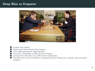 Deep Blue vs Kasparov
six-game chess matches
between world chess champion Garry Kasparov
and an IBM supercomputer called Deep Blue
ﬁrst match in Philadelphia in 1996 and won by Kasparov
second match in New York City in 1997 and won by Deep Blue
The 1997 match was the ﬁrst defeat of a reigning world chess champion by a computer under tournament
conditions.
2
 