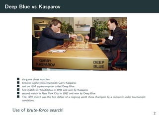 Deep Blue vs Kasparov
six-game chess matches
between world chess champion Garry Kasparov
and an IBM supercomputer called Deep Blue
ﬁrst match in Philadelphia in 1996 and won by Kasparov
second match in New York City in 1997 and won by Deep Blue
The 1997 match was the ﬁrst defeat of a reigning world chess champion by a computer under tournament
conditions.
Use of brute-force search!
2
 
