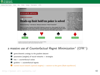 a massive use of Counterfactual Regret Minimization+ (CFR+):
game-theoretic analogy to the gradient descent
parameters (weights) of neural networks ∼ strategies
loss ∼ counterfactual values
gradient ∼ counterfactual regrets
trained neural network (optimal weights) ∼ solution to the game (Nash equilibrium)
http://poker.srv.ualberta.ca/ 42
 