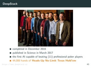 DeepStack
completed in December 2016
published in Science in March 2017
the ﬁrst AI capable of beating (11) professional poker players
44,000 hands of Heads-Up No-Limit Texas Hold’em
https://www.deepstack.ai 43
 