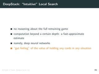 DeepStack: “Intuitive” Local Search
no reasoning about the full remaining game
computation beyond a certain depth: a fast-approximate
estimate
namely, deep neural networks
“gut feeling” of the value of holding any cards in any situation
https://www.deepstack.ai 46
 