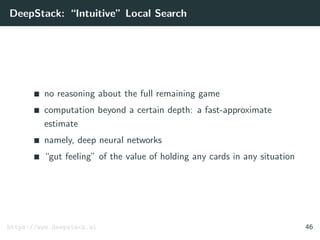 DeepStack: “Intuitive” Local Search
no reasoning about the full remaining game
computation beyond a certain depth: a fast-approximate
estimate
namely, deep neural networks
“gut feeling” of the value of holding any cards in any situation
https://www.deepstack.ai 46
 