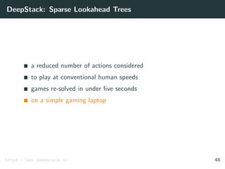 DeepStack: Sparse Lookahead Trees
a reduced number of actions considered
to play at conventional human speeds
games re-solved in under ﬁve seconds
on a simple gaming laptop
https://www.deepstack.ai 48
 
