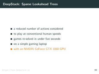 DeepStack: Sparse Lookahead Trees
a reduced number of actions considered
to play at conventional human speeds
games re-solved in under ﬁve seconds
on a simple gaming laptop
with an NVIDIA GeForce GTX 1080 GPU
https://www.deepstack.ai 48
 