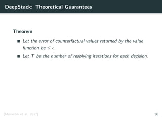 DeepStack: Theoretical Guarantees
Theorem
Let the error of counterfactual values returned by the value
function be ≤ .
Let T be the number of resolving iterations for each decision.
[Moravˇc´ık et al. 2017] 50
 