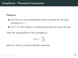 DeepStack: Theoretical Guarantees
Theorem
Let the error of counterfactual values returned by the value
function be ≤ .
Let T be the number of resolving iterations for each decision.
Then the exploitability of the strategies is
≤ k1 +
k2
√
T
where k1 and k2 are game-speciﬁc constants.
[Moravˇc´ık et al. 2017] 50
 