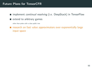 Future Plans for TensorCFR
implement continual resolving (i.e. DeepStack) in TensorFlow
extend to arbitrary games
other than poker with a clear public tree
research on fast value approximators over exponentially large
input space
56
 