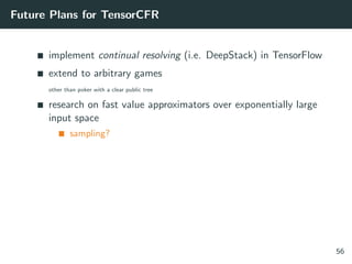 Future Plans for TensorCFR
implement continual resolving (i.e. DeepStack) in TensorFlow
extend to arbitrary games
other than poker with a clear public tree
research on fast value approximators over exponentially large
input space
sampling?
56
 
