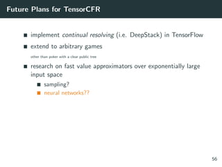 Future Plans for TensorCFR
implement continual resolving (i.e. DeepStack) in TensorFlow
extend to arbitrary games
other than poker with a clear public tree
research on fast value approximators over exponentially large
input space
sampling?
neural networks??
56
 