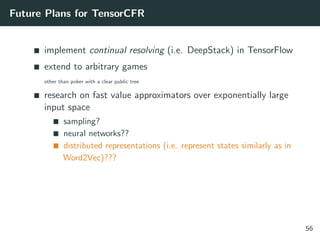 Future Plans for TensorCFR
implement continual resolving (i.e. DeepStack) in TensorFlow
extend to arbitrary games
other than poker with a clear public tree
research on fast value approximators over exponentially large
input space
sampling?
neural networks??
distributed representations (i.e. represent states similarly as in
Word2Vec)???
56
 