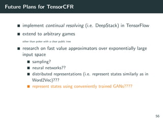 Future Plans for TensorCFR
implement continual resolving (i.e. DeepStack) in TensorFlow
extend to arbitrary games
other than poker with a clear public tree
research on fast value approximators over exponentially large
input space
sampling?
neural networks??
distributed representations (i.e. represent states similarly as in
Word2Vec)???
represent states using conveniently trained GANs????
56
 