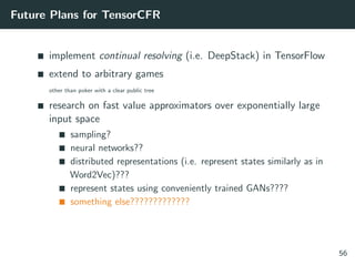 Future Plans for TensorCFR
implement continual resolving (i.e. DeepStack) in TensorFlow
extend to arbitrary games
other than poker with a clear public tree
research on fast value approximators over exponentially large
input space
sampling?
neural networks??
distributed representations (i.e. represent states similarly as in
Word2Vec)???
represent states using conveniently trained GANs????
something else?????????????
56
 