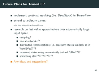 Future Plans for TensorCFR
implement continual resolving (i.e. DeepStack) in TensorFlow
extend to arbitrary games
other than poker with a clear public tree
research on fast value approximators over exponentially large
input space
sampling?
neural networks??
distributed representations (i.e. represent states similarly as in
Word2Vec)???
represent states using conveniently trained GANs????
something else?????????????
Any ideas and suggestions?
56
 