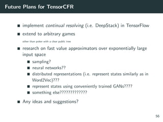 Future Plans for TensorCFR
implement continual resolving (i.e. DeepStack) in TensorFlow
extend to arbitrary games
other than poker with a clear public tree
research on fast value approximators over exponentially large
input space
sampling?
neural networks??
distributed representations (i.e. represent states similarly as in
Word2Vec)???
represent states using conveniently trained GANs????
something else?????????????
Any ideas and suggestions?
56
 