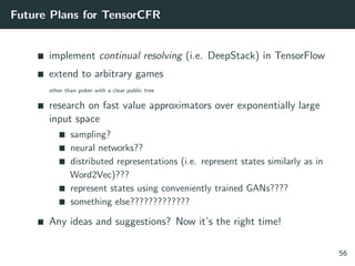 Future Plans for TensorCFR
implement continual resolving (i.e. DeepStack) in TensorFlow
extend to arbitrary games
other than poker with a clear public tree
research on fast value approximators over exponentially large
input space
sampling?
neural networks??
distributed representations (i.e. represent states similarly as in
Word2Vec)???
represent states using conveniently trained GANs????
something else?????????????
Any ideas and suggestions? Now it’s the right time!
56
 